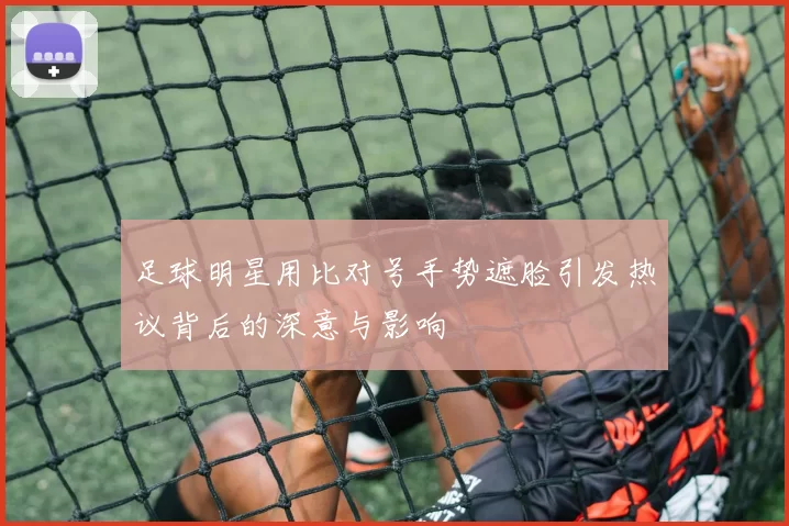 足球明星用比对号手势遮脸引发热议背后的深意与影响
