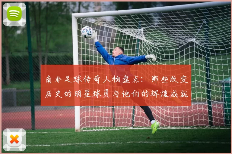 南非足球传奇人物盘点：那些改变历史的明星球员与他们的辉煌成就