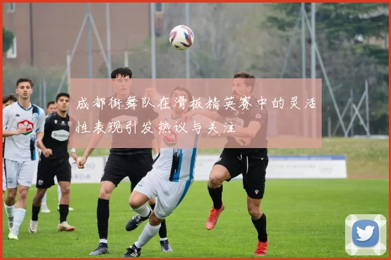 成都街舞队在滑板精英赛中的灵活性表现引发热议与关注