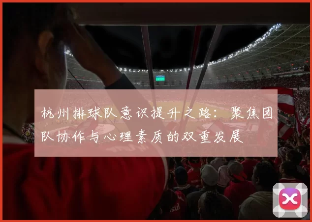 杭州排球队意识提升之路：聚焦团队协作与心理素质的双重发展