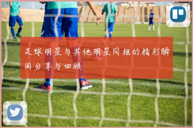 足球明星与其他明星同框的精彩瞬间分享与回顾