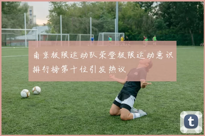 南京极限运动队荣登极限运动意识排行榜第十位引发热议