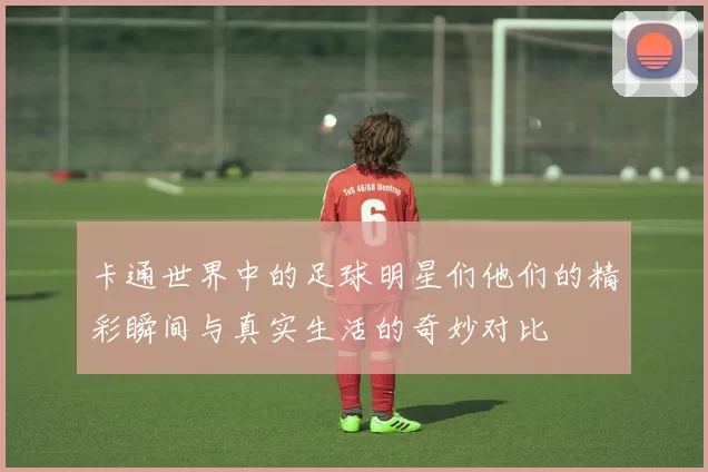 卡通世界中的足球明星们他们的精彩瞬间与真实生活的奇妙对比