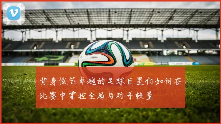 背身技艺卓越的足球巨星们如何在比赛中掌控全局与对手较量