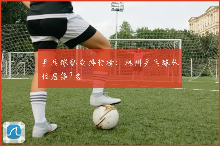 乒乓球配合排行榜：杭州乒乓球队位居第7名