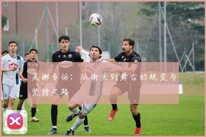 吴娜专访：从街头到舞台的蜕变与坚持之路