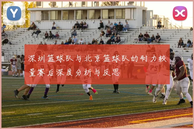 深圳篮球队与北京篮球队的耐力较量赛后深度分析与反思