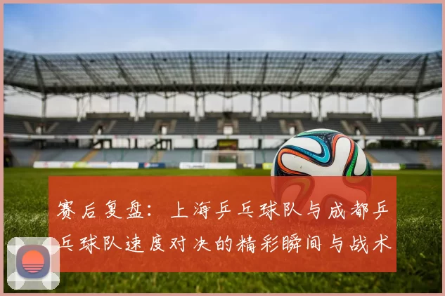 赛后复盘：上海乒乓球队与成都乒乓球队速度对决的精彩瞬间与战术分析