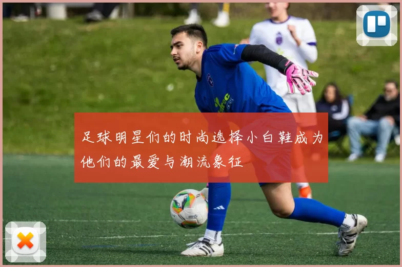足球明星们的时尚选择小白鞋成为他们的最爱与潮流象征