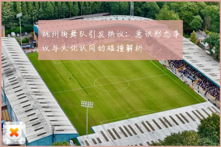 杭州街舞队引发热议：意识形态争议与文化认同的碰撞解析