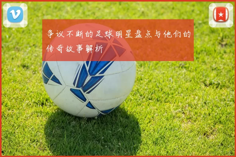 争议不断的足球明星盘点与他们的传奇故事解析