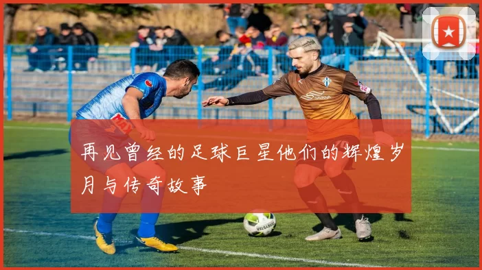 再见曾经的足球巨星他们的辉煌岁月与传奇故事