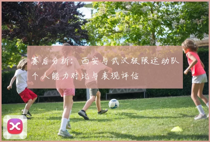 赛后分析：西安与武汉极限运动队个人能力对比与表现评估