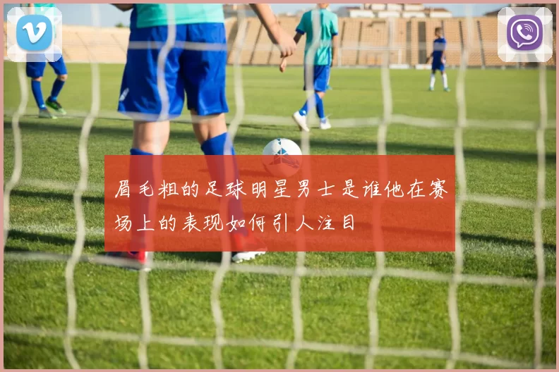 眉毛粗的足球明星男士是谁他在赛场上的表现如何引人注目