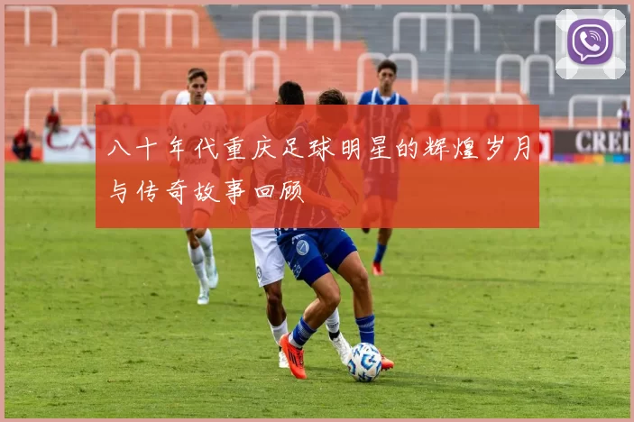 八十年代重庆足球明星的辉煌岁月与传奇故事回顾