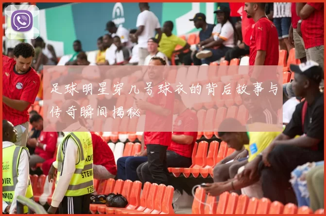 足球明星穿几号球衣的背后故事与传奇瞬间揭秘
