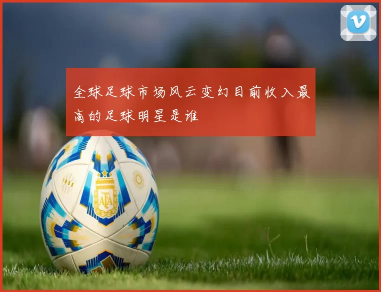 全球足球市场风云变幻目前收入最高的足球明星是谁