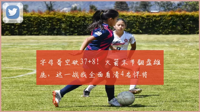 字母哥空砍37+8！火箭末节翻盘雄鹿，这一战我全面看清4名悍将