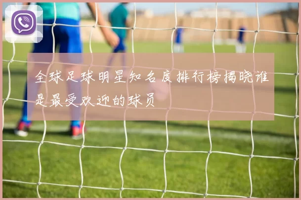 全球足球明星知名度排行榜揭晓谁是最受欢迎的球员