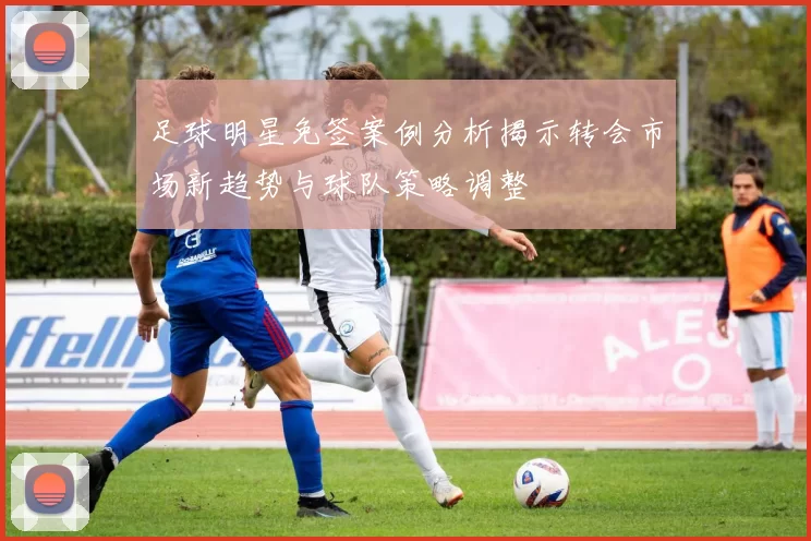 足球明星免签案例分析揭示转会市场新趋势与球队策略调整