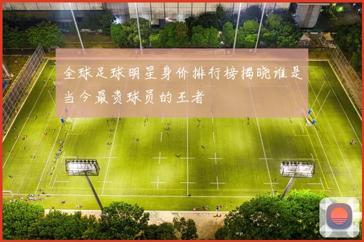 全球足球明星身价排行榜揭晓谁是当今最贵球员的王者