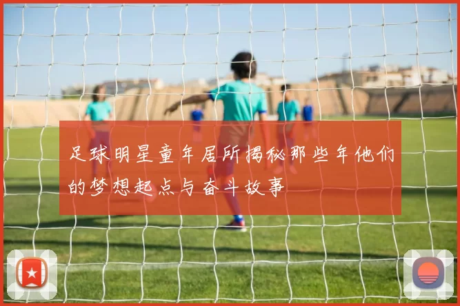 足球明星童年居所揭秘那些年他们的梦想起点与奋斗故事