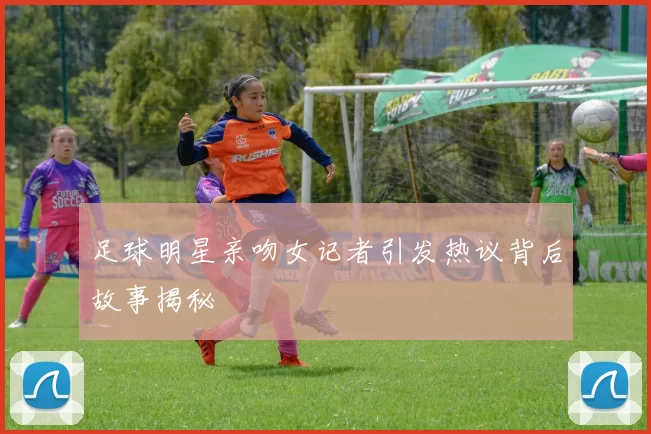 足球明星亲吻女记者引发热议背后故事揭秘