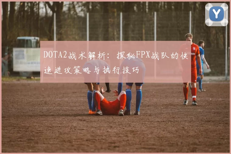 DOTA2战术解析：探秘FPX战队的快速进攻策略与执行技巧