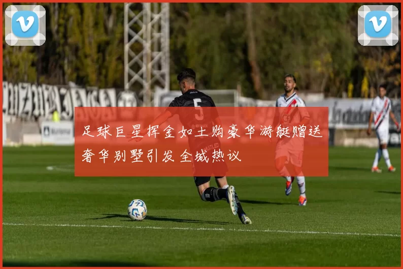 足球巨星挥金如土购豪华游艇赠送奢华别墅引发全城热议