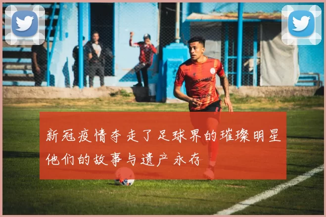 新冠疫情夺走了足球界的璀璨明星他们的故事与遗产永存