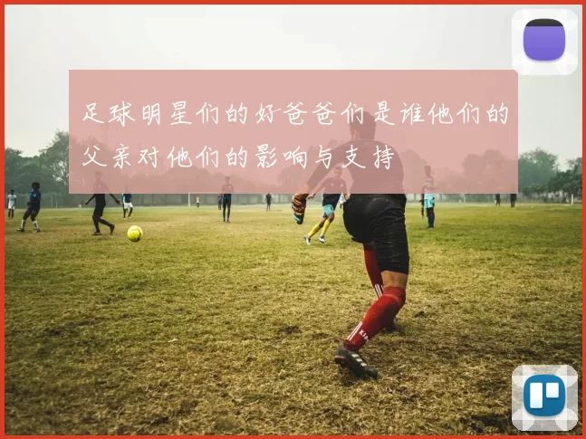 足球明星们的好爸爸们是谁他们的父亲对他们的影响与支持