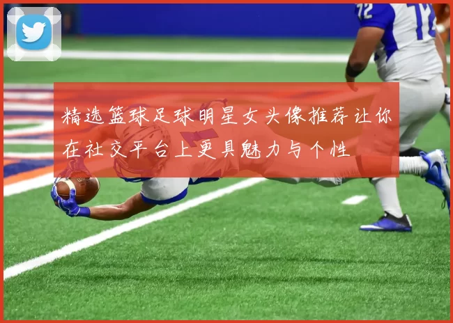 精选篮球足球明星女头像推荐让你在社交平台上更具魅力与个性