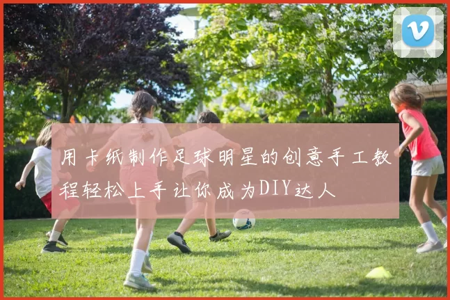 用卡纸制作足球明星的创意手工教程轻松上手让你成为DIY达人