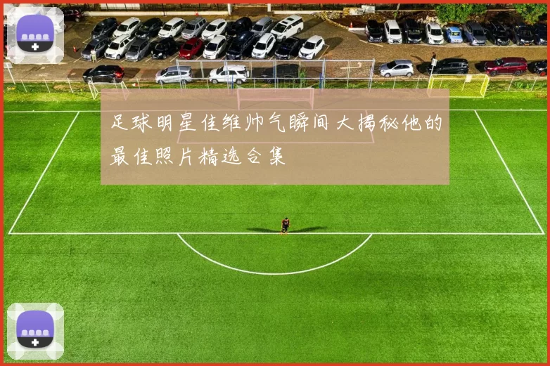 足球明星佳维帅气瞬间大揭秘他的最佳照片精选合集