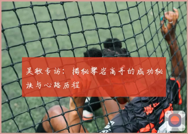 吴敏专访：揭秘攀岩高手的成功秘诀与心路历程