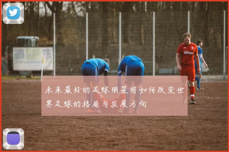 未来最好的足球明星将如何改变世界足球的格局与发展方向