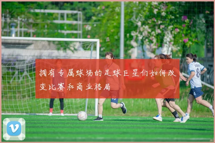 拥有专属球场的足球巨星们如何改变比赛和商业格局