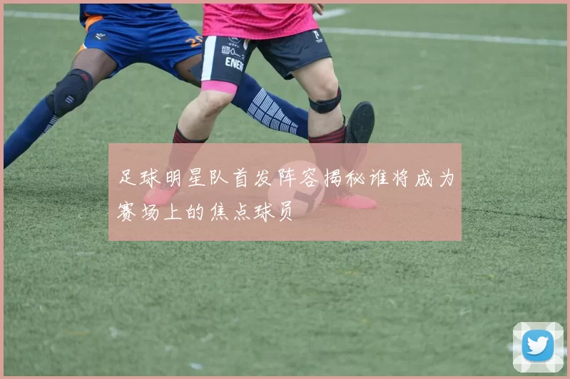 足球明星队首发阵容揭秘谁将成为赛场上的焦点球员