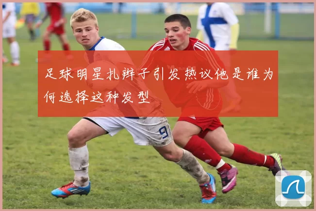 足球明星扎辫子引发热议他是谁为何选择这种发型