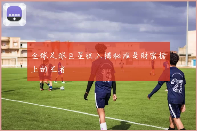全球足球巨星收入揭秘谁是财富榜上的王者