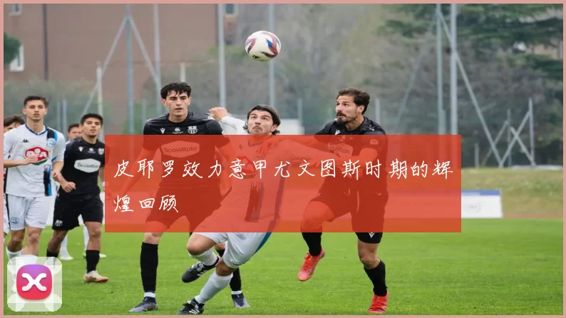 皮耶罗效力意甲尤文图斯时期的辉煌回顾