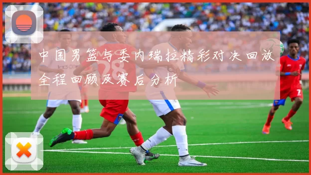 中国男篮与委内瑞拉精彩对决回放全程回顾及赛后分析