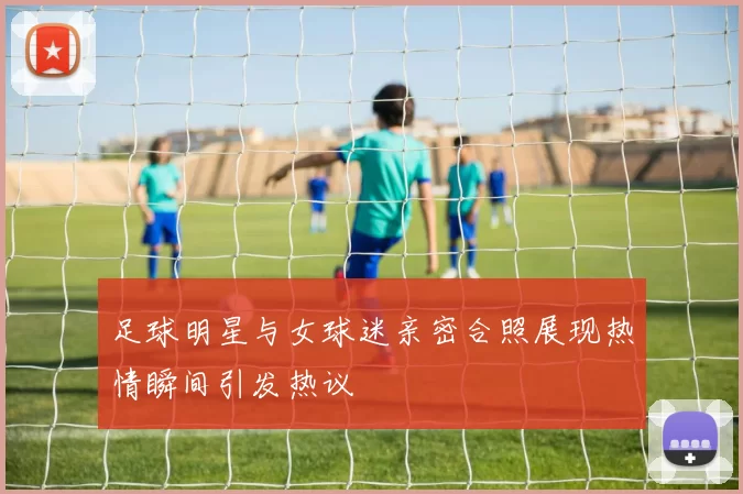 足球明星与女球迷亲密合照展现热情瞬间引发热议