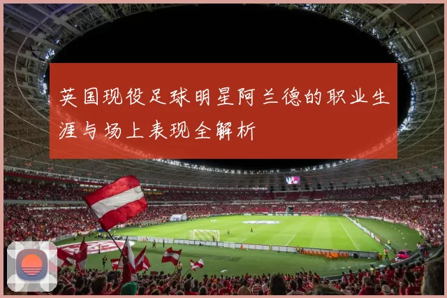 英国现役足球明星阿兰德的职业生涯与场上表现全解析