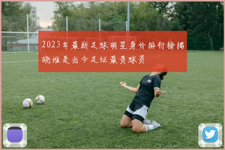 2023年最新足球明星身价排行榜揭晓谁是当今足坛最贵球员