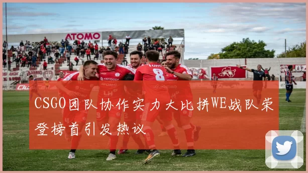 CSGO团队协作实力大比拼WE战队荣登榜首引发热议