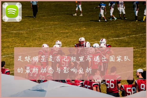 足球明星是否已经宣布退出国家队的最新动态与影响分析
