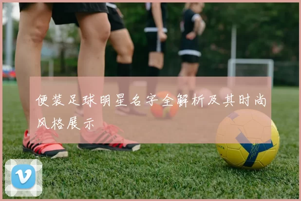 便装足球明星名字全解析及其时尚风格展示