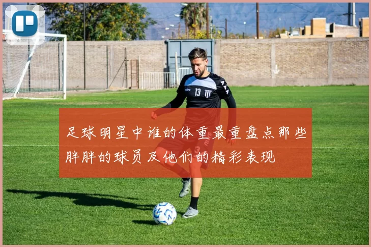 足球明星中谁的体重最重盘点那些胖胖的球员及他们的精彩表现