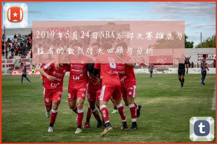 2019年5月24日NBA东部决赛雄鹿与猛龙的激烈对决回顾与分析
